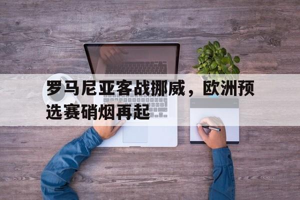 罗马尼亚客战挪威，欧洲预选赛硝烟再起的简单介绍