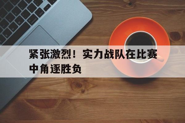 关于紧张激烈！实力战队在比赛中角逐胜负的信息