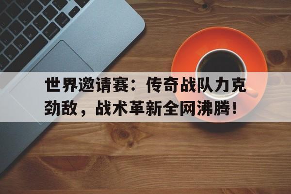 世界邀请赛：传奇战队力克劲敌，战术革新全网沸腾！