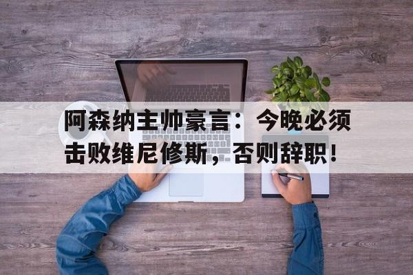阿森纳主帅豪言：今晚必须击败维尼修斯，否则辞职！